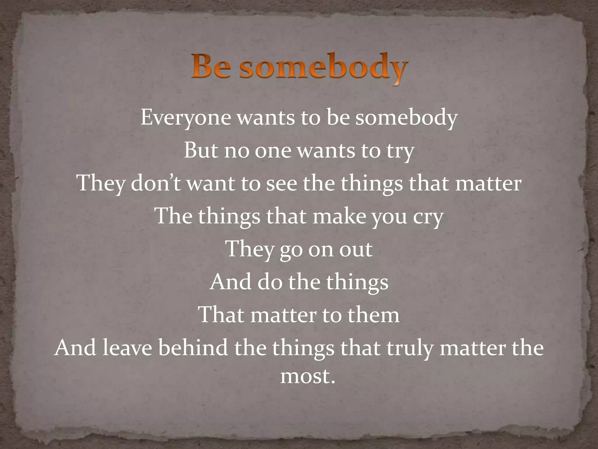 Everyone wants to be somebody
But no one wants to try
They don’t want to see the things that matter
The things that make you cry
They go on out
And do the things
That matter to them
And leave behind the things that truly matter the
most.
 