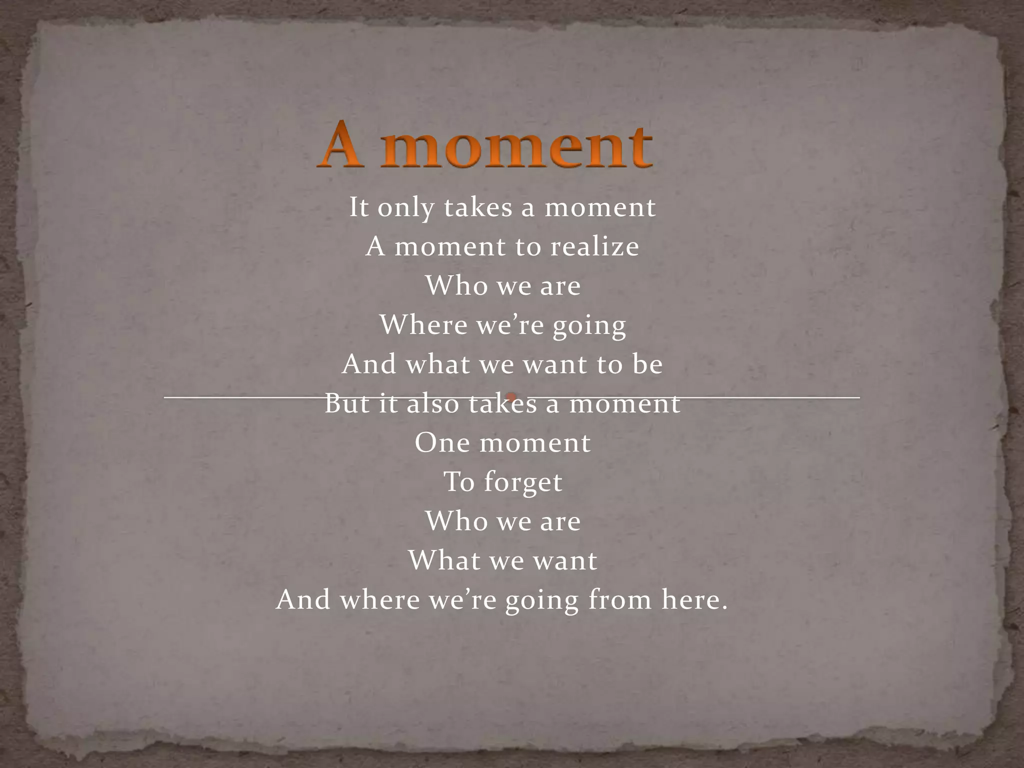 It only takes a moment
A moment to realize
Who we are
Where we’re going
And what we want to be
But it also takes a moment
One moment
To forget
Who we are
What we want
And where we’re going from here.
 