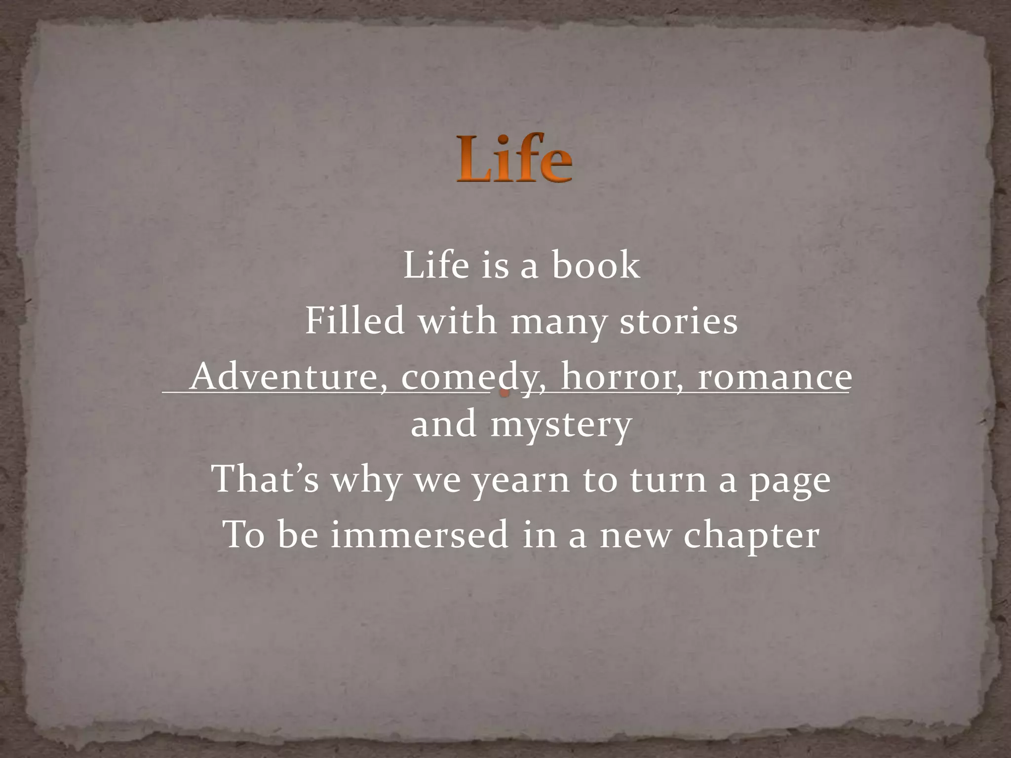 Life is a book
Filled with many stories
Adventure, comedy, horror, romance
and mystery
That’s why we yearn to turn a page
To be immersed in a new chapter
 