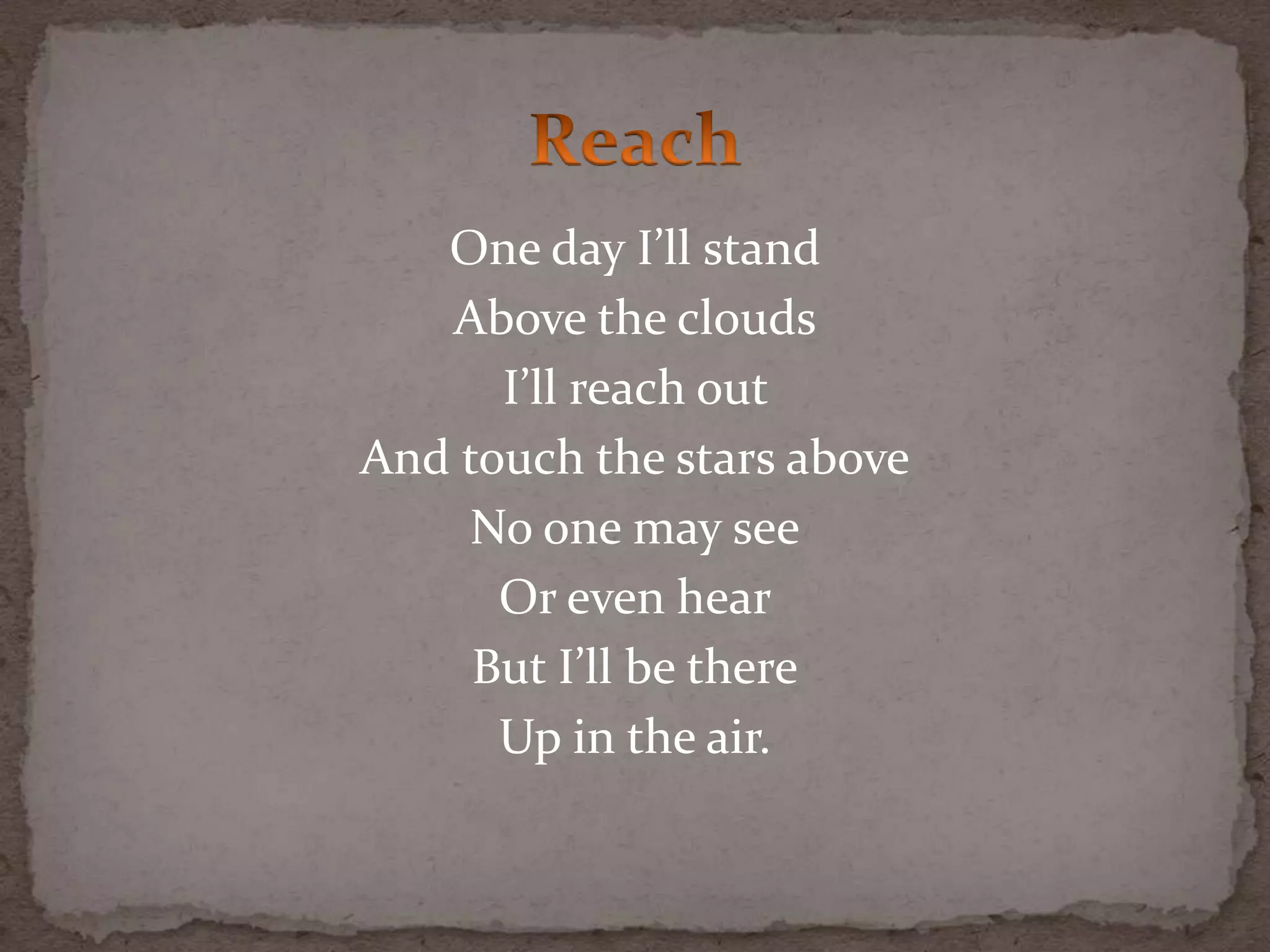 One day I’ll stand
Above the clouds
I’ll reach out
And touch the stars above
No one may see
Or even hear
But I’ll be there
Up in the air.
 