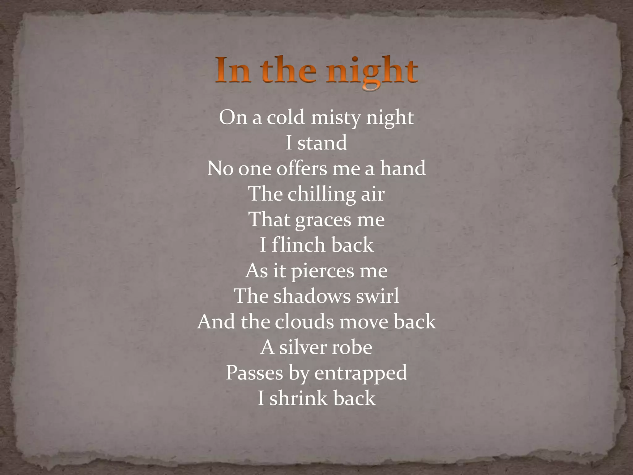 On a cold misty night
I stand
No one offers me a hand
The chilling air
That graces me
I flinch back
As it pierces me
The shadows swirl
And the clouds move back
A silver robe
Passes by entrapped
I shrink back
 