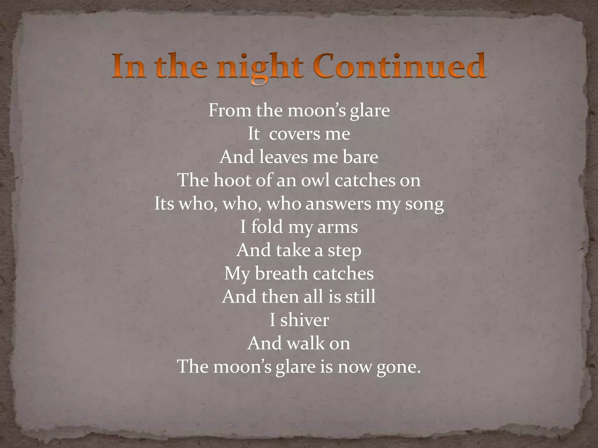 From the moon’s glare
It covers me
And leaves me bare
The hoot of an owl catches on
Its who, who, who answers my song
I fold my arms
And take a step
My breath catches
And then all is still
I shiver
And walk on
The moon’s glare is now gone.
 