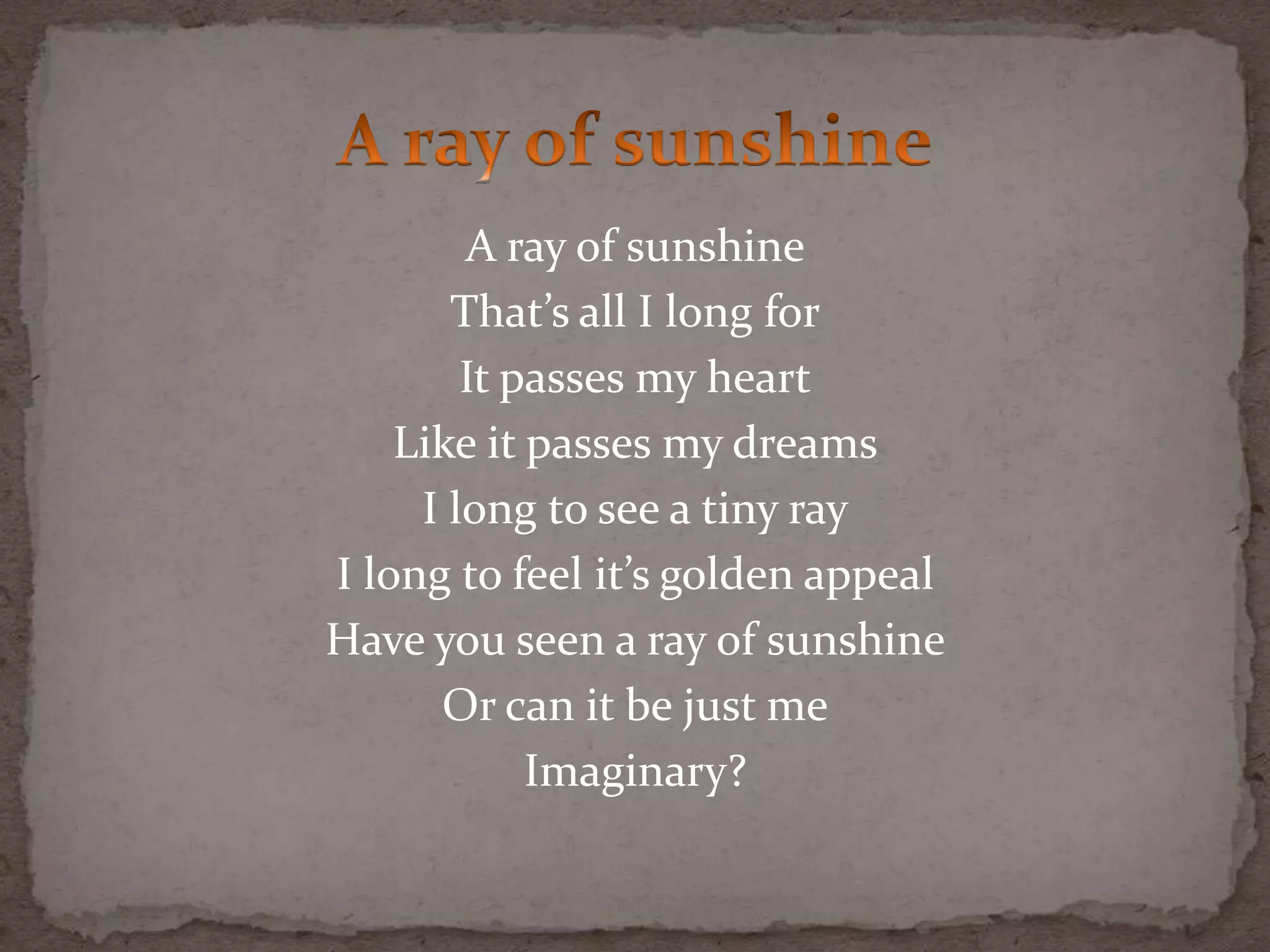 A ray of sunshine
That’s all I long for
It passes my heart
Like it passes my dreams
I long to see a tiny ray
I long to feel it’s golden appeal
Have you seen a ray of sunshine
Or can it be just me
Imaginary?
 
