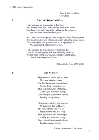 417-222: Literary Appreciation


                                                           Edna St. Vincent Millay
                                                          (1892-1950)

   3.                            The Lake Isle of Innisfree
                     I will arise and go now, and go to Innisfree,
                     And a small cabin build there, of clay and wattles made;
                     Nine bean rows will I have there, a hive for the honey bee,
                         And live alone in the bee-loud glade.

                     And I shall have some peace there, for peace comes dropping slow,
                     Dropping from the veils of the morning to where the cricket sings;
                     There midnight's all a glimmer, and noon a purple glow,
                        And evening full of the linnet's wings.

                     I will arise and go now, for always night and day
                     I hear lake water lapping with low sounds by the shore;
                     While I stand on the roadway, or on the pavements gray,
                         I hear it in the deep heart's core.


                                                       William Butler Yeats. 1865–1939)



   4.                                    Sigh No More
                                  Sigh no more, ladies, sigh no more.
                                    Men were deceivers ever,
                                  One foot in sea, and one on shore,
                                    To one thing constant never.
                                  Then sigh not so, but let them go,
                                    And be you blithe and bonny,
                                  Converting all your sounds of woe
                                    Into hey nonny, nonny.

                                  Sigh no more ditties, sing no more
                                    Of dumps so dull and heavy.
                                  The fraud of men was ever so
                                    Since summer first was leafy.
                                  Then sigh not so, but let them go,
                                    And be you blithe and bonny,
                                  Converting all your sounds of woe
                                    Into hey, nonny, nonny.

                                                    William Shakespeare (1564-1616)
                                                                                          2
 