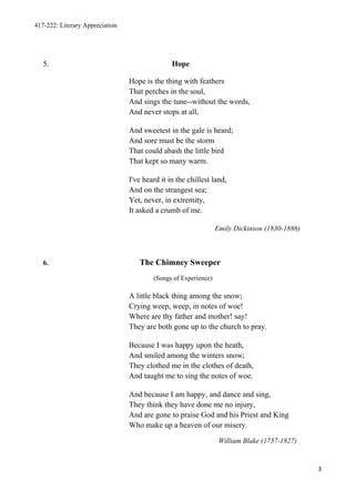 417-222: Literary Appreciation




   5.                                           Hope

                                 Hope is the thing with feathers
                                 That perches in the soul,
                                 And sings the tune--without the words,
                                 And never stops at all,

                                 And sweetest in the gale is heard;
                                 And sore must be the storm
                                 That could abash the little bird
                                 That kept so many warm.

                                 I've heard it in the chillest land,
                                 And on the strangest sea;
                                 Yet, never, in extremity,
                                 It asked a crumb of me.

                                                                 Emily Dickinson (1830-1886)



   6.                               The Chimney Sweeper
                                         (Songs of Experience)

                                 A little black thing among the snow;
                                 Crying weep, weep, in notes of woe!
                                 Where are thy father and mother! say!
                                 They are both gone up to the church to pray.

                                 Because I was happy upon the heath,
                                 And smiled among the winters snow;
                                 They clothed me in the clothes of death,
                                 And taught me to sing the notes of woe.

                                 And because I am happy, and dance and sing,
                                 They think they have done me no injury,
                                 And are gone to praise God and his Priest and King
                                 Who make up a heaven of our misery.

                                                                  William Blake (1757-1827)


                                                                                               3
 