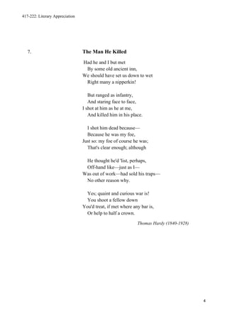 417-222: Literary Appreciation




   7.                            The Man He Killed
                                 Had he and I but met
                                  By some old ancient inn,
                                 We should have set us down to wet
                                  Right many a nipperkin!

                                    But ranged as infantry,
                                    And staring face to face,
                                 I shot at him as he at me,
                                    And killed him in his place.

                                   I shot him dead because—
                                   Because he was my foe,
                                 Just so: my foe of course he was;
                                   That's clear enough; although

                                  He thought he'd 'list, perhaps,
                                  Off-hand like—just as I—
                                 Was out of work—had sold his traps—
                                  No other reason why.

                                   Yes; quaint and curious war is!
                                   You shoot a fellow down
                                 You'd treat, if met where any bar is,
                                   Or help to half a crown.

                                                             Thomas Hardy (1840-1928)




                                                                                        4
 