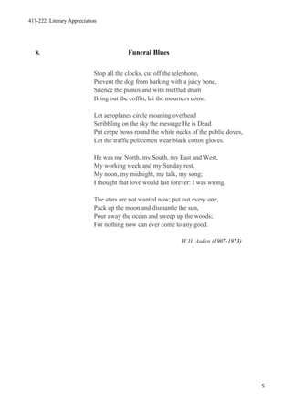 417-222: Literary Appreciation




   8.                                     Funeral Blues


                             Stop all the clocks, cut off the telephone,
                             Prevent the dog from barking with a juicy bone,
                             Silence the pianos and with muffled drum
                             Bring out the coffin, let the mourners come.

                             Let aeroplanes circle moaning overhead
                             Scribbling on the sky the message He is Dead.
                             Put crepe bows round the white necks of the public doves,
                             Let the traffic policemen wear black cotton gloves.

                             He was my North, my South, my East and West,
                             My working week and my Sunday rest,
                             My noon, my midnight, my talk, my song;
                             I thought that love would last forever: I was wrong.

                             The stars are not wanted now; put out every one,
                             Pack up the moon and dismantle the sun,
                             Pour away the ocean and sweep up the woods;
                             For nothing now can ever come to any good.

                                                               W.H. Auden (1907-1973)




                                                                                         5
 