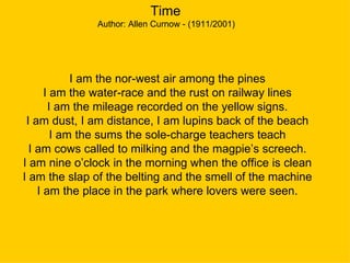 Time  Author: Allen Curnow - (1911/2001)  I am the nor-west air among the pines I am the water-race and the rust on railway lines I am the mileage recorded on the yellow signs. I am dust, I am distance, I am lupins back of the beach I am the sums the sole-charge teachers teach I am cows called to milking and the magpie’s screech. I am nine o’clock in the morning when the office is clean I am the slap of the belting and the smell of the machine I am the place in the park where lovers were seen. 