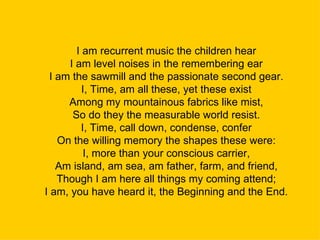 I am recurrent music the children hear I am level noises in the remembering ear I am the sawmill and the passionate second gear. I, Time, am all these, yet these exist Among my mountainous fabrics like mist, So do they the measurable world resist. I, Time, call down, condense, confer On the willing memory the shapes these were: I, more than your conscious carrier, Am island, am sea, am father, farm, and friend, Though I am here all things my coming attend; I am, you have heard it, the Beginning and the End. 
