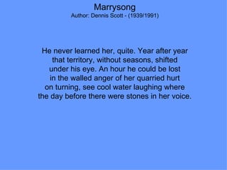 Marrysong Author: Dennis Scott - (1939/1991) He never learned her, quite. Year after year that territory, without seasons, shifted under his eye. An hour he could be lost in the walled anger of her quarried hurt on turning, see cool water laughing where the day before there were stones in her voice. 