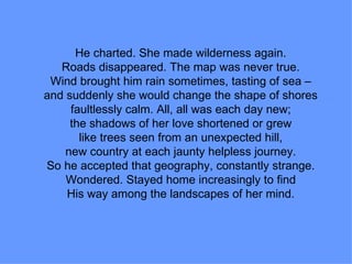 He charted. She made wilderness again. Roads disappeared. The map was never true. Wind brought him rain sometimes, tasting of sea – and suddenly she would change the shape of shores faultlessly calm. All, all was each day new; the shadows of her love shortened or grew like trees seen from an unexpected hill, new country at each jaunty helpless journey. So he accepted that geography, constantly strange. Wondered. Stayed home increasingly to find His way among the landscapes of her mind. 