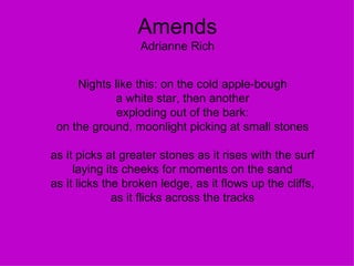 Amends Adrianne Rich Nights like this: on the cold apple-bough a white star, then another exploding out of the bark: on the ground, moonlight picking at small stones as it picks at greater stones as it rises with the surf laying its cheeks for moments on the sand as it licks the broken ledge, as it flows up the cliffs, as it flicks across the tracks 