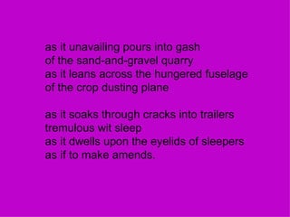 as it unavailing pours into gash of the sand-and-gravel quarry as it leans across the hungered fuselage of the crop dusting plane as it soaks through cracks into trailers tremulous wit sleep as it dwells upon the eyelids of sleepers as if to make amends. 