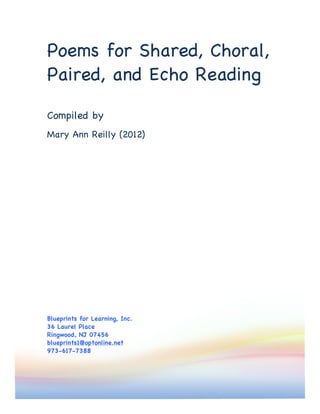 Poems for Shared, Choral,
Paired, and Echo Reading

Compiled by
Mary Ann Reilly (2012)




Blueprints for Learning, Inc.
36 Laurel Place
Ringwood, NJ 07456
blueprints1@optonline.net
973-617-7388
 