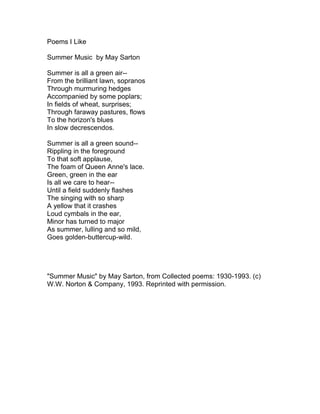 Poems I Like<br />Summer Music  by May Sarton<br />Summer is all a green air--<br />From the brilliant lawn, sopranos<br />Through murmuring hedges<br />Accompanied by some poplars;<br />In fields of wheat, surprises;<br />Through faraway pastures, flows<br />To the horizon's blues<br />In slow decrescendos.<br />Summer is all a green sound--<br />Rippling in the foreground<br />To that soft applause,<br />The foam of Queen Anne's lace.<br />Green, green in the ear<br />Is all we care to hear--<br />Until a field suddenly flashes<br />The singing with so sharp<br />A yellow that it crashes<br />Loud cymbals in the ear,<br />Minor has turned to major<br />As summer, lulling and so mild,<br />Goes golden-buttercup-wild.<br />quot;
Summer Musicquot;
 by May Sarton, from Collected poems: 1930-1993. (c) W.W. Norton & Company, 1993. Reprinted with permission.<br />Summer Trips  by Jonathan Greene<br />As a child sequestered in<br />the back seat on a long journey,<br />exiled in one's own world,<br />a refuge. Deep sleep naps.<br />Ice-cream stand oases after<br />a long stretch of highway.<br />In the front seat: the troubles<br />of the world, treaties with<br />foreign nations, domestic squabbles<br />with aunts and uncles, at times<br />at a whisper, classified<br />information.<br />A whole year of work<br />brings us this week at the beach.<br />The Devil's bargain parents made,<br />a contract that renews every time,<br />weary after the nine-to-fives,<br />they unlock the front door.<br />quot;
Summer Tripsquot;
 by Jonathan Greene, from Distillations and Siphonings. (c) Broadstone Books, 2010. Reprinted with permission.<br />Supper  by April Lindner<br />Turn the knob. The burner ticks<br />then exhales flame in a swift up burst,<br />its dim roar like the surf. Your kitchen burns white,<br />lamplight on enamel, warm with the promise<br />of bread and soup. Outside the night rains ink.<br />To a stranger bracing his umbrella,<br />think how your lit window must seem<br />both warm and cold, a kiss withheld,<br />lights strung above a distant patio.<br />Think how your bare arm, glimpsed<br />as you chop celery or grate a carrot<br />glows like one link in a necklace.<br />How the clink of silverware on porcelain<br />carries to the street. As you unfold your napkin,<br />book spread beside your plate, consider<br />the ticking of rain against pavement,<br />the stoplight red and  steady as a flame.<br />quot;
Supperquot;
 by April Lindner, from Skin. (c) Texas Tech University Press, 2002. Reprinted with permission.<br />The Fair  by Hank Hudepohl<br />Before the gates opened, before popcorn<br />             and cotton candy drifted down throats<br />like sweet and salty summer evenings<br />             of childhood, before the townspeople<br />confessed to the music and lights,<br />             the Ferris wheel baskets swung empty<br />in a slow arc, one by one, offering color<br />             to the sky -- red, yellow, orange, blue.<br />Just roving boys, what else could we do<br />             but follow the sandaled feet of girls<br />out to the fair to buy them rides<br />             until our pockets turned up penniless,<br />until we lost them in the dark<br />             the way sparrows will fly from you,<br />until our last walk past the fun house<br />             mirrors stretched our bodies like gum,<br />when we caught ourselves looking<br />             back at ourselves for the first time.<br />quot;
The Fairquot;
 by Hank Hudepohl, from The Journey of Hands. (c) Word Press, 2007. Reprinted with permission.<br />Untitled  by Bruce Dethlefsen<br />what would I write<br />if I had only<br />four or five lines worth<br />of ink or time left?<br />how we children were put down<br />around eight o-clock in the bedroom nearby<br />with a crack of light from the open door<br />so the grownups could smoke play cards and talk<br />how I walked my sweetheart home<br />from eighth grade on that orange afternoon<br />carried her books from school<br />and she said the word marriage<br />how perfect the rainbow of the ball<br />my triple during<br />the all-star game<br />with my father there<br />how I heard the first cries of my baby<br />little bundle wrapped<br />in that thin pale yellow flannel blanket<br />in my arms against my chest<br />what would I write?<br />would I drop an anonymous note to jesus?<br />would I beg you<br />to remember to keep<br />this untitled green and blue<br />world of ours?<br />really what would I write<br />if I had only<br />four or five lines worth<br />of ink or time left?<br />quot;
Untitledquot;
 by Bruce Dethlefsen, from Breather. (c) Fireweed Press, 2009. Reprinted with permission.<br />Gray  by Philip F. Deaver<br />This was our pretty gray kitten,<br />hence her name; who was born<br />in our garage and stayed nearby<br />her whole life. There were allergies;<br />so she was, as they say,<br />an outside cat.<br />But she loved us. For years,<br />she was at our window.<br />Sometimes, a paw on the screen<br />as if to want in, as if<br />to be with us<br />the best she could.<br />She would be on the deck,<br />at the sliding door.<br />She would be on the small<br />sill of the window in the bathroom.<br />She would be at the kitchen<br />window above the sink.<br />We'd go to the living room;<br />anticipating that she'd be there, too,<br />hop up, look in.<br />She'd be on the roof,<br />she'd be in a nearby tree.<br />She'd be listening<br />through the wall to our family life.<br />She knew where we were,<br />and she knew where we were going<br />and would meet us there.<br />Little spark of consciousness,<br />calm kitty eyes staring<br />through the window.<br />After the family broke,<br />and when the house was about to sell,<br />I walked around it for a last look.<br />Under the eaves, on the ground,<br />there was a path worn in the dirt,<br />tight against the foundation --<br />small padded feet, year after year,<br />window to window.<br />When we moved, we left her<br />to be fed by the people next door.<br />Months after we were gone,<br />they found her in the bushes<br />and buried her by the fence.<br />So many years after,<br />I can't get her out of my mind.<br />quot;
Grayquot;
 by Philip F. Deaver, from How Men Pray. (c) Anhinga Press, 2005. Reprinted with permission.<br />A Green Cornfield  by Christina Rossetti<br />The earth was green, the sky was blue:<br />I saw and heard one sunny morn<br />A skylark hang between the two,<br />A singing speck above the corn;<br />A stage below, in gay accord,<br />White butterflies danced on the wing,<br />And still the singing skylark soared,<br />And silent sank and soared to sing.<br />The cornfield stretched a tender green<br />To right and left beside my walks;<br />I knew he had a nest unseen<br />Somewhere among the million stalks.<br />And as I paused to hear his song<br />While swift the sunny moments slid,<br />Perhaps his mate sat listening long,<br />And listened longer than I did.<br />Dew  by Robert Morgan<br />It's something of a mystery,<br />this minute rain downloading from<br />the sky so slowly and invisibly<br />you don't know when it came except<br />at dusk the grass is suddenly wet,<br />a visitation from the air,<br />precipitant from spirit world<br />of whitest incarnation or<br />reverse transfiguration, herald<br />of river, swamp and ocean breath<br />sent heavenward, released to earth<br />again to water weed and stone,<br />and shatter rainbows in the sun,<br />the purest liquid that exists,<br />too fine to slake our human thirst.<br />quot;
Dewquot;
 by Robert Morgan, from Terroir. (c) Penguin Poets, 2011. Reprinted with permission.<br />Riding the Red Line  by Eric Nixon<br />On the subway<br />On a hot summer night<br />Riding the Red Line<br />Outbound to Alewife<br />So is everyone else<br />Standing in the packed car<br />Staring blankly at the<br />Reflections in the window<br />Stealing looks every so often<br />At the pretty mid-20-something<br />Sitting on the seat near me<br />Noticing that she is<br />Glancing sideways<br />At the paper the person<br />Next to her is reading<br />Well not so much reading<br />Since he's got his eyes<br />Looking to the side at<br />Someone else behind me<br />Everyone is pretending<br />To look somewhere neutral<br />Everyone is experiencing<br />Ulterior motives checking out<br />Everyone else around them<br />Trying to be all sneaky about it<br />With each stop<br />The people change<br />The dynamics change<br />Keeps the subway car<br />Fresh and interesting<br />Just as long as she doesn't leave<br />I'll be happy standing here<br />Packed among strangers<br />With wandering eyes<br />And stealing glances<br />Alongside them<br />On this hot, hot night<br />quot;
Riding the Red Linequot;
 by Eric Nixon, from Anything But Dreams. (c) iUniverse, Inc, 2004. Reprinted with permission.<br />Running on the Shore  by May Swenson<br />The sun is hot, the ocean cool. The waves<br />throw down their snowy heads. I run<br />under their hiss and boom, mine their wild<br />breath. Running the ledge where pipers<br />prod their awls into sand-crab holes,<br />my barefoot tracks their little prints cross<br />on wet slate. Circles of romping water swipe<br />and drag away our evidence. Running and<br />gone, running and gone, the casts of our feet.<br />My twin, my sprinting shadow on yellow shag,<br />wand of summer over my head, it seems<br />that we could run forever while the strong<br />waves crash. But sun takes its belly under.<br />Flashing above magnetic peaks of the ocean's<br />purple heave, the gannet climbs,<br />and turning, turns<br />to a black sword that drops,<br />hilt-down, to the deep.<br />quot;
Running on the Shorequot;
 by May Swenson, from Nature: Poems Old & New. (c) Mariner Books, 2000. Reprinted with permission.<br />At Summer's End  by John Engels<br />Early August, and the young butternut<br />is already dropping its leaves, the nuts<br />thud and ring on the tin roof,<br />the squirrels are everywhere.<br />Such richness! It means something to them<br />that this tree should seem so eager<br />to finish its business.<br />The voice softens, and word becomes air<br />the moment it is spoken. You finger the limp leaves.<br />Precisely to the degree that you have loved something:<br />a house, a woman, a bird, this tree, anything at all,<br />you are punished by time.<br />Like the tree,<br />I take myself by surprise.<br />quot;
At Summer's Endquot;
 by John Engels, from Sinking Creek. (c) The Lyons Press, 1998. Reprinted with permission.<br />The Ordinary Weather of Summer  by Linda Pastan<br />In the ordinary weather of summer<br />with storms rumbling from west to east<br />like so many freight trains hauling<br />their cargo of heat and rain,<br />the dogs sprawl on the back steps, panting,<br />insects assemble at every window,<br />and we quarrel again, bombarding<br />each other with small grievances,<br />our tempers flashing on and off<br />in bursts of heat lightning.<br />In the cooler air of morning,<br />we drink our coffee amicably enough<br />and walk down to the sea<br />which seems to tremble with meaning<br />and into which we plunge again and again.<br />The days continue hot.<br />At dusk the shadows are as blue<br />as the lips of the children stained<br />with berries or with the chill<br />of too much swimming.<br />So we move another summer closer<br />to our last summer together--<br />a time as real and implacable as the sea<br />out of which we come walking<br />on wobbly legs as if for the first time,<br />drying ourselves with rough towels,<br />shaking the water out of our blinded eyes.<br />quot;
The Ordinary Weather of Summerquot;
 by Linda Pastan, from Carnival Evening: New and Selected Poems 1968-1998. (c) W.W. Norton & Company, 1998. Reprinted with permission.<br />Moths  by Jennifer O'Grady<br />Adrift in the liberating, late light<br />of August, delicate, frivolous,<br />they make their way to my front porch<br />and flutter near the glassed-in bulb,<br />translucent as a thought suddenly<br />wondered aloud, illumining the air<br />that's thick with honeysuckle and dusk.<br />You and I are doing our best<br />at conversation, keeping it light, steering clear<br />of what we'd like to say.<br />You leave, and the night becomes<br />cluttered with moths, some tattered,<br />their dumbly curious filaments<br />startling against my cheek. How quickly,<br />instinctively, I brush them away.<br />Dazed, they cling to the outer darkness<br />like pale reminders of ourselves.<br />Others seem to want so desperately<br />to get inside. Months later, I'll find<br />the woolens, snug in their resting places,<br />full of missing pieces.<br />quot;
Mothsquot;
 by Jennifer O'Grady, from White. (c) Mid-list Press, 1999. Reprinted with permission.<br />The Dragonfly  by Louise Bogan<br />You are made of almost nothing<br />But of enough<br />To be great eyes<br />And diaphanous double vans;<br />To be ceaseless movement,<br />Unending hunger,<br />Grappling love.<br />Link between water and air,<br />Earth repels you.<br />Light touches you only to shift into iridescence<br />Upon your body and wings.<br />Twice-born, predator,<br />You split into the heat.<br />Swift beyond calculation or capture<br />You dart into the shadow<br />Which consumes you.<br />You rocket into the day.<br />But at last, when the wind flattens the grasses,<br />For you, the design and purpose stop.<br />And you fall<br />With the other husks of summer.<br />quot;
The Dragonflyquot;
 by Louise Bogan, from The Blue Estuaries: Poems 1923-1968. (c) Farrar, Straus and Giroux, 1995. Reprinted with permission.<br />Evening Star  by Charles Goodrich<br />Fork down hay<br />for the white-face steers.<br />Sit in the hay mow door<br />watching the horses graze,<br />chewing myself a dry clover sprig.<br />Long day over.<br />No evening plans.<br />Dust motes drift<br />on the ambering light.<br />Pigeons flap and coo in the rafters.<br />First star now<br />low in the east.<br />Sweat cools<br />and crusts on my face,<br />muscles lean back on their bones<br />and all thoughts heal down<br />to a low whistling.<br />quot;
Evening Starquot;
 by Charles Goodrich, from Insects of South Corvallis. (c) Cloudbank Books, 2003. Reprinted with permission.<br />Prayer for the Small Engine Repairman  by Charles W. Pratt<br />Our Sundays are given voice<br />By the small engine repairman,<br />Whose fingers, stubby and black,<br />Know our mowers and tractors,<br />Chainsaws, rototillers,<br />Each plug, gasket and valve<br />And all the vital fluids.<br />Thanks to him our lawns<br />Are even, our gardens vibrant,<br />Our maples pruned for swings,<br />The underbrush whacked away.<br />quot;
What's broke can always be fixed<br />If I can find the parts,quot;
<br />He says as he loosens a nut,<br />Exposes the carburetor,<br />Tinkers and tunes until<br />To the slightest pull on the cord<br />The engine at once concurs.<br />Let him come into our homes,<br />Let him discipline our children,<br />Console and counsel our mates,<br />Adjust the gap of our passions,<br />The mix of our humors: lay hands<br />On the small engine of our days.<br />In Answer to Amy's Question What's a Pickerel  by Stanley Plumly<br />Pickerel have infinite, small bones, and skins<br />of glass and black ground glass, and though small for pike<br />are no less wall-eyed and their eyes like bone.<br />Are fierce for their size, and when they flare<br />at the surface resemble drowning birds,<br />the wing-slick panic of birds, but in those<br />seconds out of water on the line,<br />when their color changes and they choose for life,<br />will try to cut you and take part of your hand<br />back with them. And yet they open like hands,<br />the sweet white meat more delicate in oil,<br />to be eaten off the fire when the sun<br />is level with the lake, the wind calm,<br />the air ice-blue, blue-black, and flecked with rain.<br />quot;
In Answer to Amy's Question What's a Pickerelquot;
 by Stanley Plumly, from The Marriage in the Trees. (c) The Ecco Press, 1997. Reprinted with permission.<br />