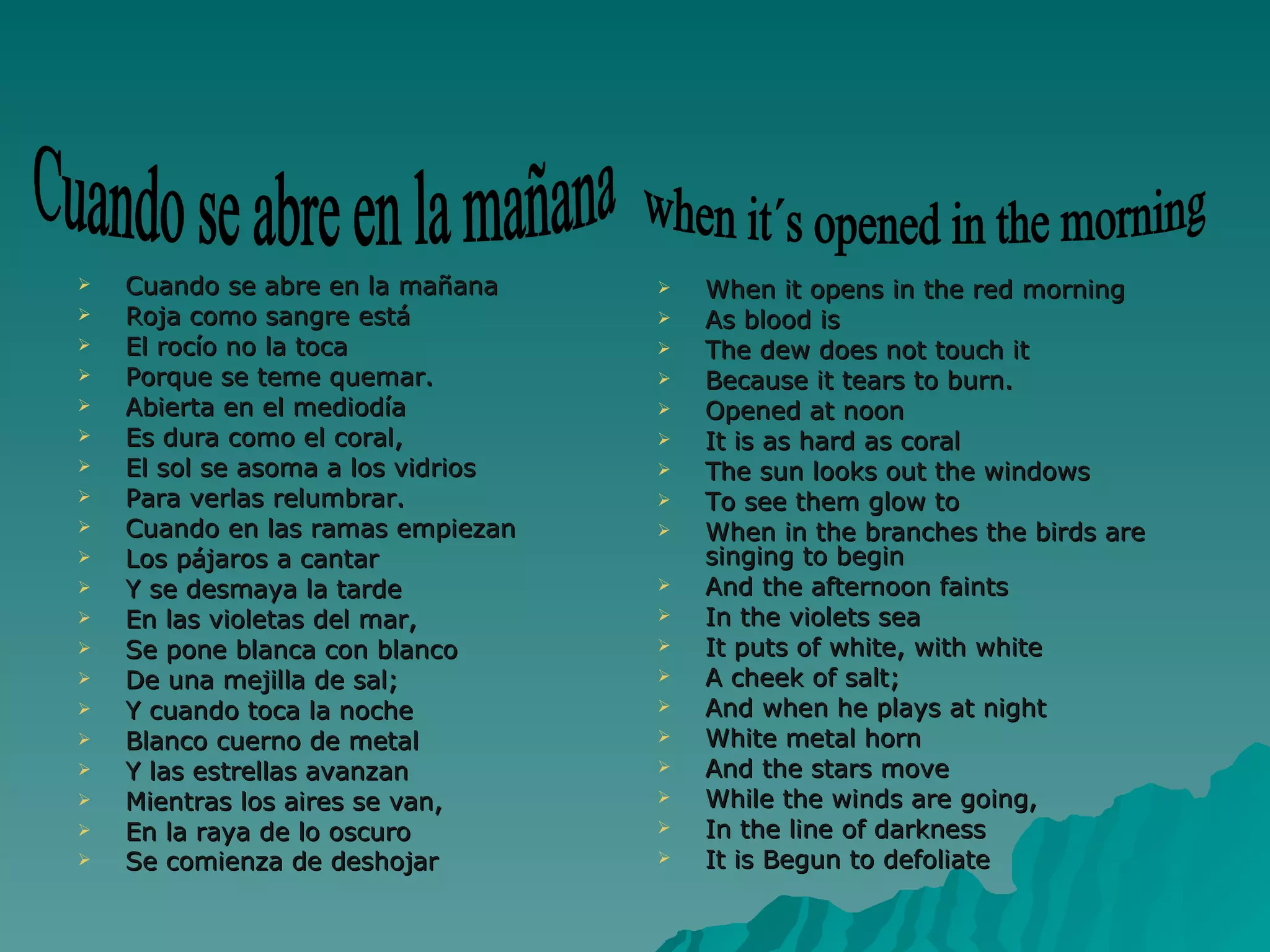Cuando se abre en la mañana Roja como sangre está El rocío no la toca Porque se teme quemar. Abierta en el mediodía Es dura como el coral, El sol se asoma a los vidrios Para verlas relumbrar. Cuando en las ramas empiezan Los pájaros a cantar Y se desmaya la tarde En las violetas del mar, Se pone blanca con blanco De una mejilla de sal; Y cuando toca la noche Blanco cuerno de metal Y las estrellas avanzan Mientras los aires se van, En la raya de lo oscuro Se comienza de deshojar   When it opens in the red morning As blood is The dew does not touch it Because it tears to burn. Opened at noon  It is as hard as coral The sun looks out the windows  To see them glow to When in the branches the birds are singing to begin And the afternoon faints  In the violets sea It puts of white, with white A cheek of salt; And when he plays at night White metal horn And the stars move While the winds are going, In the line of darkness It is Begun to defoliate Cuando se abre en la mañana when it´s opened in the morning 