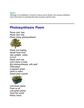 Matter:
Although a true definition of matter is always up for debate, the common definition
states that matter is anything that takes up space and has mass.
Photosynthesis Poem
Plants doin' that,
Plants doin' this,
Plants doing photosynthesis!
Plants are making,
Sweet fresh food,
Use sunlight, water,
C-O-2!
Plants don't eat,
Can't share a meal,
But photosynthesize with zeal!
Chlorophyll,
A pigment green,
Used to make,
Sweet plant cuisine!
Lets those plants,
Feed us all,
Lets green plants,
Feed the world!
Plants return,
 