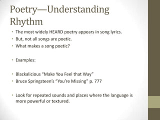 Poetry—Understanding
Rhythm
• The most widely HEARD poetry appears in song lyrics.
• But, not all songs are poetic.
• What makes a song poetic?

• Examples:

• Blackalicious “Make You Feel that Way”
• Bruce Springsteen’s “You’re Missing” p. 777

• Look for repeated sounds and places where the language is
  more powerful or textured.
 