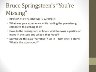 Bruce Springsteen’s “You’re
Missing”
• DISCUSS THE FOLLOWING IN A GROUP:
• What was your experience while reading the poem/song
  compared to listening to it?
• How do the descriptions of home work to evoke a particular
  mood in the song and what is that mood?
• Do you see this as a “narrative”? As in—does it tell a story?
  What is the story about?
 
