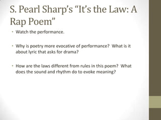 S. Pearl Sharp’s “It’s the Law: A
Rap Poem”
• Watch the performance.

• Why is poetry more evocative of performance? What is it
  about lyric that asks for drama?

• How are the laws different from rules in this poem? What
  does the sound and rhythm do to evoke meaning?
 