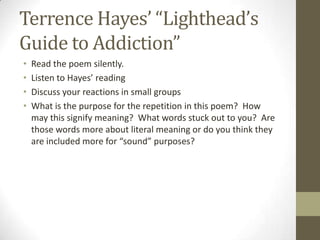 Terrence Hayes’ “Lighthead’s
Guide to Addiction”
•   Read the poem silently.
•   Listen to Hayes’ reading
•   Discuss your reactions in small groups
•   What is the purpose for the repetition in this poem? How
    may this signify meaning? What words stuck out to you? Are
    those words more about literal meaning or do you think they
    are included more for “sound” purposes?
 