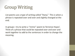 Group Writing
List poems use a type of writing called “litany.” This is when a
phrase is repeated over and over and slightly changed at the
end.

In groups—try to write a “mimic” poem to Terrence Hayes’.
Think of a phrase that could be repeated over and over and
work together to add to the sentences in order to change the
meaning.
 