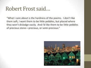 Robert Frost said…
“What I care about is the hardness of the poems. I don’t like
them soft, I want them to be little pebbles, but placed where
they won’t dislodge easily. And I’d like them to be little pebbles
of precious stone—precious, or semi-precious.”
 
