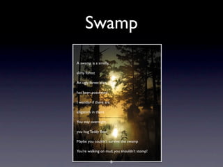 Swamp
A swamp is a smelly,

slimy forest

An ugly forest that

has been possessed

I wonder if there are

alligators in there

You stay overnight,

you hug Teddy Bear

Maybe you couldn’t survive the swamp

You’re walking on mud, you shouldn’t stomp!

                        8
 