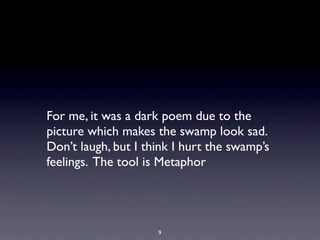 For me, it was a dark poem due to the
picture which makes the swamp look sad.
Don’t laugh, but I think I hurt the swamp’s
feelings. The tool is Metaphor




                     9
 