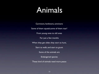 Animals
    Carnivore, herbivore, omnivore

Some of them squeak,some of them roar!

     From young ones to old ones

         For just a few months

When they get older, they start to hunt,

    Start to walk, and start to grunt

        Some of the animals are

          Endangered species

These kind of animals need more peace



                   11
 