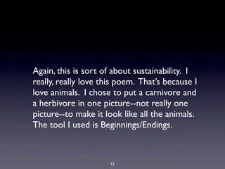 Again, this is sort of about sustainability. I
really, really love this poem. That’s because I
love animals. I chose to put a carnivore and
a herbivore in one picture--not really one
picture--to make it look like all the animals.
The tool I used is Beginnings/Endings.



                      12
 