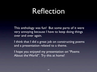 Reﬂection
This anthology was fun! But some parts of it were
very annoying because I have to keep doing things
over and over again.
I think that I did a great job on constructing poems
and a presentation related to a theme.
I hope you enjoyed my presentation on “Poems
About the World”. Try this at home!



                        14
 