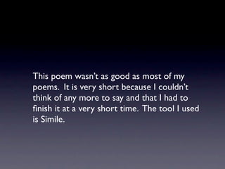 This poem wasn’t as good as most of my
poems. It is very short because I couldn’t
think of any more to say and that I had to
ﬁnish it at a very short time. The tool I used
is Simile.
 