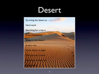 Desert
Surviving the desert is

Hard work

Searching for a city is

A lot of footwork

Water in the desert

Is very rare

In the desert at night

Will give you a scare

Not many animals are

Living there

                          4
 
