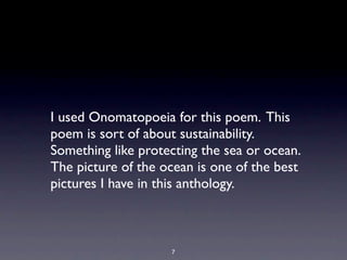 I used Onomatopoeia for this poem. This
poem is sort of about sustainability.
Something like protecting the sea or ocean.
The picture of the ocean is one of the best
pictures I have in this anthology.



                    7
 