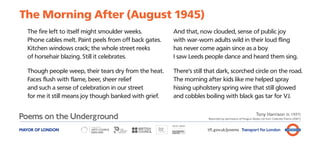 The Morning After (August 1945)
   The fire left to itself might smoulder weeks.         And that, now clouded, sense of public joy
   Phone cables melt. Paint peels from off back gates.   with war-worn adults wild in their loud fling
   Kitchen windows crack; the whole street reeks         has never come again since as a boy
   of horsehair blazing. Still it celebrates.            I saw Leeds people dance and heard them sing.

   Though people weep, their tears dry from the heat.    There’s still that dark, scorched circle on the road.
   Faces flush with flame, beer, sheer relief            The morning after kids like me helped spray
   and such a sense of celebration in our street         hissing upholstery spring wire that still glowed
   for me it still means joy though banked with grief.   and cobbles boiling with black gas tar for VJ.

                                                                                                            Tony Harrison (b. 1937)
                                                                       Reprinted by permission of Penguin Books Ltd from Collected Poems (2007)



MAYOR OF LONDON                                                        tfl.gov.uk/poems Transport for London
 