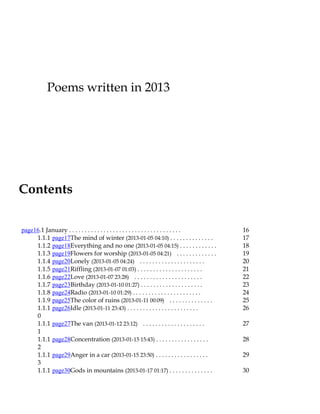 Poems written in 2013

Contents
page16.1 January . . . . . . . . . . . . . . . . . . . . . . . . . . . . . . . . . . . .
1.1.1 page17The mind of winter (2013-01-05 04:10) . . . . . . . . . . . . . .
1.1.2 page18Everything and no one (2013-01-05 04:15) . . . . . . . . . . . .
1.1.3 page19Flowers for worship (2013-01-05 04:21) . . . . . . . . . . . . .
1.1.4 page20Lonely (2013-01-05 04:24) . . . . . . . . . . . . . . . . . . . . .
1.1.5 page21Riffling (2013-01-07 01:03) . . . . . . . . . . . . . . . . . . . . .
1.1.6 page22Love (2013-01-07 23:28) . . . . . . . . . . . . . . . . . . . . . .
1.1.7 page23Birthday (2013-01-10 01:27) . . . . . . . . . . . . . . . . . . . .
1.1.8 page24Radio (2013-01-10 01:29) . . . . . . . . . . . . . . . . . . . . . .
1.1.9 page25The color of ruins (2013-01-11 00:09) . . . . . . . . . . . . . .
1.1.1 page26Idle (2013-01-11 23:43) . . . . . . . . . . . . . . . . . . . . . . .
0
1.1.1 page27The van (2013-01-12 23:12) . . . . . . . . . . . . . . . . . . . .
1
1.1.1 page28Concentration (2013-01-15 15:43) . . . . . . . . . . . . . . . . .
2
1.1.1 page29Anger in a car (2013-01-15 23:50) . . . . . . . . . . . . . . . . .
3
1.1.1 page30Gods in mountains (2013-01-17 01:17) . . . . . . . . . . . . . .

16
17
18
19
20
21
22
23
24
25
26
27
28
29
30

 
