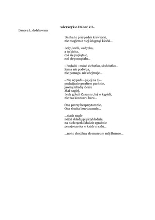 wierszyk o Dance z L.
Dance z L. dedykowany
Danka to przypadek krawiecki,
nie mogłem z niej ściągnąć kiecki…
Leży, kwili, wzdycha,
a tu kicha,
coś się poplątało,
coś się posupłało…
- Podwiń - mówi cichutko, słodziutko…
Sama nie podwija,
nie pomaga, nie zdejmuje…
- Nie wypada - ja jej na to -
podwijanie gwałtem pachnie,
jawną zdradą ideału
Mai nagiej,
Ledy gołej i Zuzanny, tej w kąpieli,
nie zza kontuaru baru…
Ona patrzy bezprzytomnie,
Ona słucha bezrozumnie…
…siada nagle
nóżki składając przykładnie,
na nich rączki kładzie zgrabnie
pensjonarska w każdym calu…
…no to chodźmy do muzeum mój Romeo…
 