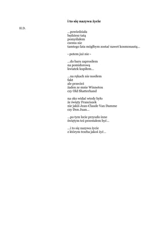 i to się nazywa życie
H.D.
…powiedziała
będziesz tatą
pomyślałem
czemu nie
tamtego lata mógłbym zostać nawet kosmonautą…
- potem już nie -
…do baru zaprosiłem
na pomidorową
kwiatek kupiłem…
…na rękach nie nosiłem
fakt
ale przecież
żaden ze mnie Winnetou
czy Old Shatterhand
na oko widać wtedy było
że święty Franciszek
nie jakiś Jean-Claude Van Damme
czy Don Juan…
…po tym lecie przyszło inne
świętym też przestałem być…
…i to się nazywa życie
z którym trzeba jakoś żyć…
 