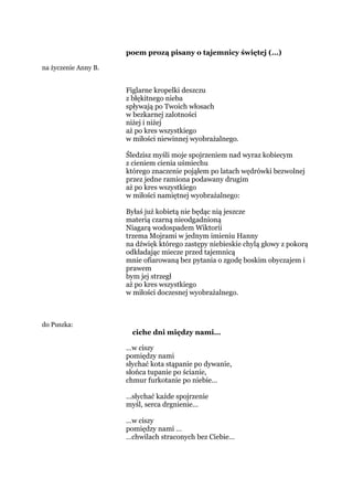 poem prozą pisany o tajemnicy świętej (…)
na życzenie Anny B.
Figlarne kropelki deszczu
z błękitnego nieba
spływają po Twoich włosach
w bezkarnej zalotności
niżej i niżej
aż po kres wszystkiego
w miłości niewinnej wyobrażalnego.
Śledzisz myśli moje spojrzeniem nad wyraz kobiecym
z cieniem cienia uśmiechu
którego znaczenie pojąłem po latach wędrówki bezwolnej
przez jedne ramiona podawany drugim
aż po kres wszystkiego
w miłości namiętnej wyobrażalnego:
Byłaś już kobietą nie będąc nią jeszcze
materią czarną nieodgadnioną
Niagarą wodospadem Wiktorii
trzema Mojrami w jednym imieniu Hanny
na dźwięk którego zastępy niebieskie chylą głowy z pokorą
odkładając miecze przed tajemnicą
mnie ofiarowaną bez pytania o zgodę boskim obyczajem i
prawem
bym jej strzegł
aż po kres wszystkiego
w miłości doczesnej wyobrażalnego.
do Puszka:
ciche dni między nami…
…w ciszy
pomiędzy nami
słychać kota stąpanie po dywanie,
słońca tupanie po ścianie,
chmur furkotanie po niebie…
…słychać każde spojrzenie
myśl, serca drgnienie…
…w ciszy
pomiędzy nami …
…chwilach straconych bez Ciebie…
 