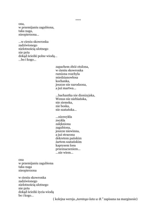 w przemijaniu zagubiona
ona,
w przemijaniu zagubiona,
taka naga,
nieopierzona…
…w cieniu skowronka
zadziwionego
nielotnością ulotnego
nie pytając
…bo i kogo…
idzie
dokąd ścieżki polne wiodą…
...bachantka nie dionizyjska,
Wenus nie niebiańska,
nie ziemska,
nie boska,
nie szatańska...
ona,
w przemijaniu zagubiona,
taka naga,
nieopierzona…
…w cieniu skowronka
zadziwionego
nielotnością ulotnego
nie pytając
…bo i kogo…
idzie
dokąd ścieżki życia wiodą
(w improwizacji na temat „tamtego lata w B.” zapisane)
 