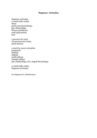 Marzena wirtualna
Marzena wirtualna
w snach tylko realna
Muza
poety prowincjonalnego
jak z Botticellego
Wenus prześliczna
wabi spojrzeniem
kusi
a przecież nie musi
nie powinna być winna
poety katuszy
a niech by nawet wirtualnie
przygarnie
zlinkuje
zlajkuje
profil odkryje
wdzięki odsłoni
jak u Botticellego, Goi, Angela Bronziniego
w snach tylko realna
Marzena wirtualna
(tu pani M. P. okazjonalnie dedykowany)
 