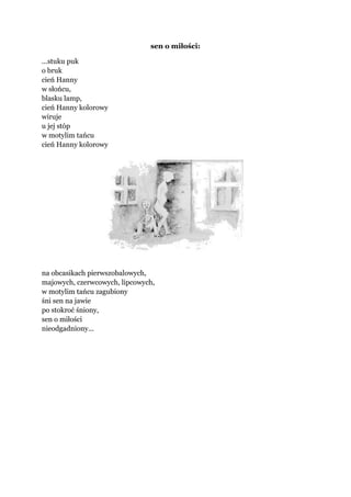 sen o miłości:
...stuku puk
o bruk
cień Hanny
w słońcu,
blasku lamp,
cień Hanny kolorowy
wiruje
u jej stóp
w motylim tańcu
cień Hanny kolorowy
na obcasikach pierwszobalowych,
majowych, czerwcowych, lipcowych,
w motylim tańcu zagubiony
śni sen na jawie
po stokroć śniony,
sen o miłości
nieodgadniony...
 
