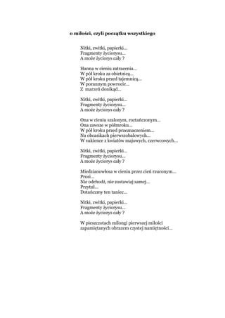 o miłości, czyli początku wszystkiego
Nitki, zwitki, papierki…
Fragmenty życiorysu…
A może życiorys cały ?
Hanna w cieniu zatracenia…
W pół kroku za obietnicą…
W pół kroku przed tajemnicą…
W porannym powrocie…
Z marzeń donikąd…
Nitki, zwitki, papierki…
Fragmenty życiorysu…
A może życiorys cały ?
Ona w cieniu szalonym, roztańczonym…
Ona zawsze w półmroku…
W pół kroku przed przeznaczeniem…
Na obcasikach pierwszobalowych…
W sukience z kwiatów majowych, czerwcowych…
Nitki, zwitki, papierki…
Fragmenty życiorysu…
A może życiorys cały ?
Miedzianowłosa w cieniu przez cień rzuconym…
Prosi…
Nie odchodź, nie zostawiaj samej…
Przytul…
Dotańczmy ten taniec…
Nitki, zwitki, papierki…
Fragmenty życiorysu…
A może życiorys cały ?
W pieszczotach milongi pierwszej miłości
zapamiętanych obrazem czystej namiętności…
 