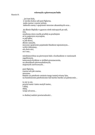 wierszyk o pierwszym balu
Hannie D.
…już tam była,
w mroku końca sali pani figlarna,
mała czarna i czarne nylony,
żakiecik czarny i spojrzenie mroczne aksamitnych oczu…
jej dłonie błądziły w gąszczu nitek tańczących po sali,
ona,
znudzona nieco nuciła przebój za przebojem
aż tu pajęczym zwyczajem,
w pół taktu,
w pół słowa,
dłonie zamarły,
mroczne spojrzenie pojaśniało blaskiem tajemniczym…
wybór dokonany,
oto dwie nici,
on i ona…
miedzianowłosa na pierwszym balu z kochankiem w ramionach
zagubionym,
tanecznym krokiem w otchłań przeznaczenia,
na obcasikach pierwszobalowych,
majowych czerwcowych…
pani figlarna,
czarna och jak czarna,
mroczna,
kładzie na patefonie ostatnie tango tamtej wiosny lata,
na bandoneonie patefonicznie tak bardzo bardzo aż patetycznie…
to nic to nic,
przytul mnie i tańcz motyli taniec,
i dalej,
dalej,
wciąż od nowa…
w złudnej nadziei powtarzalności…
 