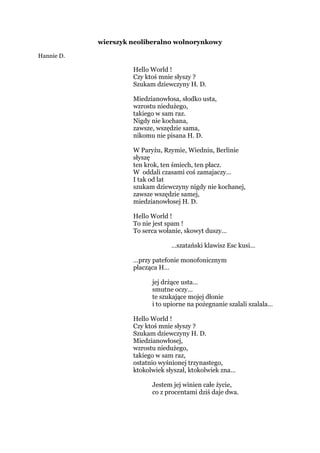 wierszyk neoliberalno wolnorynkowy
Hannie D.
Hello World !
Czy ktoś mnie słyszy ?
Szukam dziewczyny H. D.
Miedzianowłosa, słodko usta,
wzrostu niedużego,
takiego w sam raz.
Nigdy nie kochana,
zawsze, wszędzie sama,
nikomu nie pisana H. D.
W Paryżu, Rzymie, Wiedniu, Berlinie
słyszę
ten krok, ten śmiech, ten płacz.
W oddali czasami coś zamajaczy…
I tak od lat
szukam dziewczyny nigdy nie kochanej,
zawsze wszędzie samej,
miedzianowłosej H. D.
Hello World !
To nie jest spam !
To serca wołanie, skowyt duszy…
…szatański klawisz Esc kusi…
…przy patefonie monofonicznym
płacząca H…
jej drżące usta…
smutne oczy…
te szukające mojej dłonie
i to upiorne na pożegnanie szalali szalala…
Hello World !
Czy ktoś mnie słyszy ?
Szukam dziewczyny H. D.
Miedzianowłosej,
wzrostu niedużego,
takiego w sam raz,
ostatnio wyśnionej trzynastego,
ktokolwiek słyszał, ktokolwiek zna…
Jestem jej winien całe życie,
co z procentami dziś daje dwa.
 