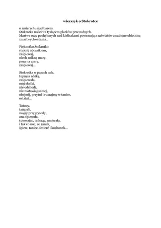 wierszyk o Stokrotce
o zmierzchu nad barem
Stokrotka rozkwita tysiącem płatków przecudnych.
Martwe oczy pochylonych nad kieliszkami powracają z zaświatów zwabione obietnicą
zmartwychwstania…
Pięknotko Stokrotko
stuknij obcasikiem,
zaśpiewaj,
niech znikną mary,
pora na czary,
zaśpiewaj…
Stokrotka w pąsach cała,
tupnęła nóżką,
zaśpiewała,
mój słodki,
nie odchodź,
nie zostawiaj samej,
obejmij, przytul i ruszajmy w taniec,
ostatni…
Tańczy,
tańczyli,
Mojry przygrywały,
ona śpiewała,
śpiewając, tańcząc, umierała,
i tak co noc, co ranek,
śpiew, taniec, śmierć i kochanek…
 