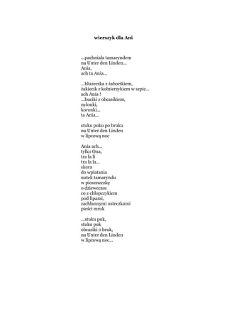 wierszyk dla Ani
...pachniała tamaryndem
na Unter den Linden...
Ania,
ach ta Ania...
...bluzeczka z żabocikiem,
żakiecik z kołnierzykiem w szpic...
ach Ania !
...buciki z obcasikiem,
nylonki,
koronki...
ta Ania...
stuku puku po bruku
na Unter den Linden
w lipcową noc
Ania ach...
tylko Ona,
tra la li
tra la la...
skora
do wplatania
nutek tamaryndu
w pioseneczkę
o dzieweczce
co z chłopczykiem
pod lipami,
zachłannymi usteczkami
pieści mrok
...stuku puk,
stuku puk
obcasiki o bruk,
na Unter den Linden
w lipcową noc...
 