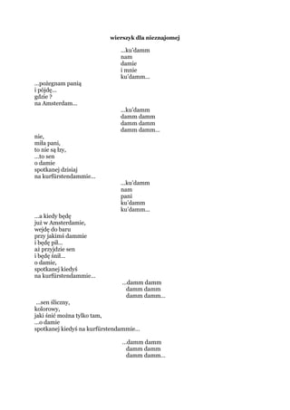 wierszyk dla nieznajomej
...ku’damm
nam
damie
i mnie
ku’damm...
...pożegnam panią
i pójdę...
gdzie ?
na Amsterdam...
...ku’damm
damm damm
damm damm
damm damm…
nie,
miła pani,
to nie są łzy,
...to sen
o damie
spotkanej dzisiaj
na kurfürstendammie...
...ku’damm
nam
pani
ku’damm
ku’damm...
...a kiedy będę
już w Amsterdamie,
wejdę do baru
przy jakimś dammie
i będę pił...
aż przyjdzie sen
i będę śnił...
o damie,
spotkanej kiedyś
na kurfürstendammie…
…damm damm
damm damm
damm damm…
...sen śliczny,
kolorowy,
jaki śnić można tylko tam,
...o damie
spotkanej kiedyś na kurfürstendammie…
…damm damm
damm damm
damm damm…
 