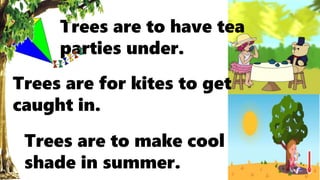 Trees are to have tea
parties under.
Trees are for kites to get
caught in.
Trees are to make cool
shade in summer.